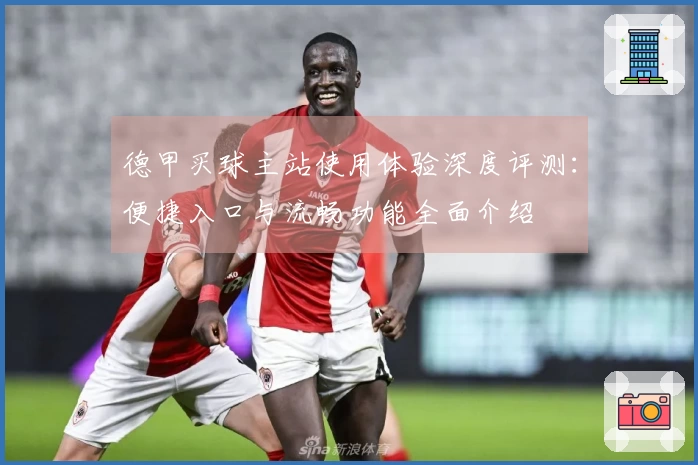 德甲买球主站使用体验深度评测：便捷入口与流畅功能全面介绍