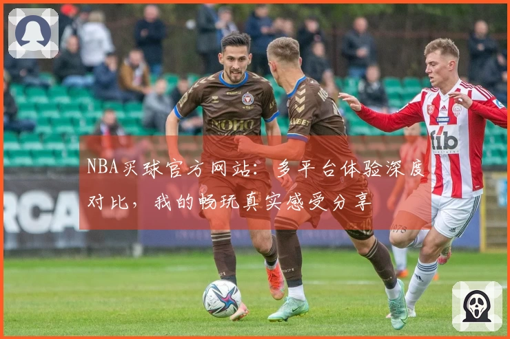 NBA买球官方网站：多平台体验深度对比，我的畅玩真实感受分享
