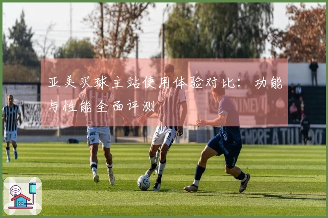 亚美买球主站使用体验对比：功能与性能全面评测