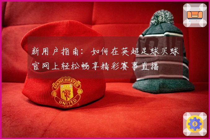 新用户指南:如何在英超足球买球官网上轻松畅享精彩赛事直播