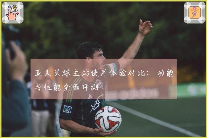 亚美买球主站使用体验对比：功能与性能全面评测